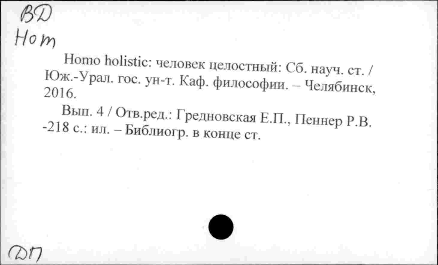 ﻿Hofr)
Homo holistic: человек целостный: Сб. науч. ст. / Юж -Урал. гос. ун-т. Каф. философии. - Челябинск, 2016.
Вып. 4 / Отв.ред.: Гредновская Е.П., Пеннер Р.В. -218 с.: ил. — Библиогр. в конце ст.
ГЬГ)